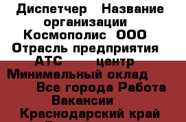 Диспетчер › Название организации ­ Космополис, ООО › Отрасль предприятия ­ АТС, call-центр › Минимальный оклад ­ 11 000 - Все города Работа » Вакансии   . Краснодарский край,Геленджик г.